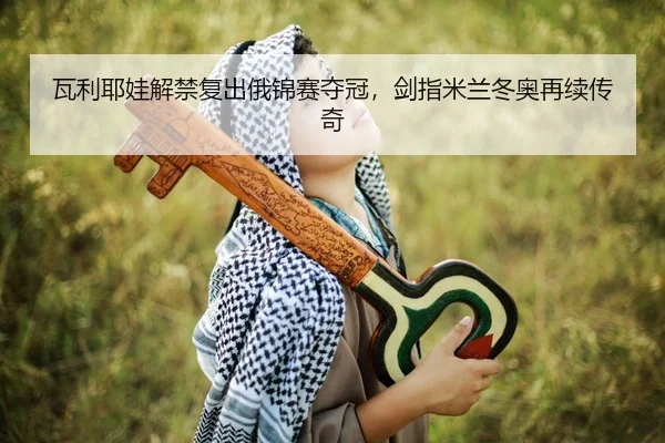 瓦利耶娃解禁复出俄锦赛夺冠，剑指米兰冬奥再续传奇
