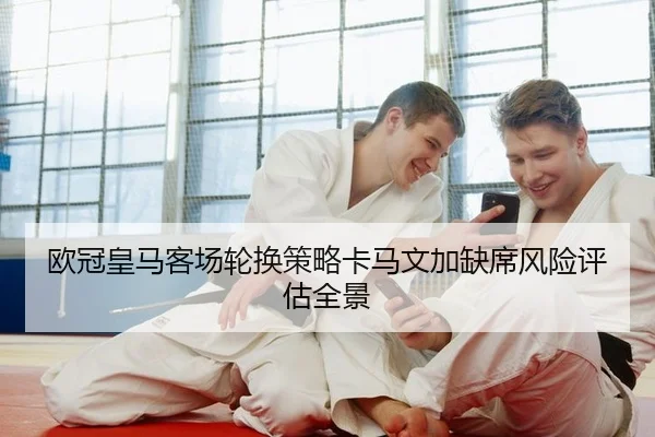 欧冠皇马客场轮换策略卡马文加缺席风险评估全景